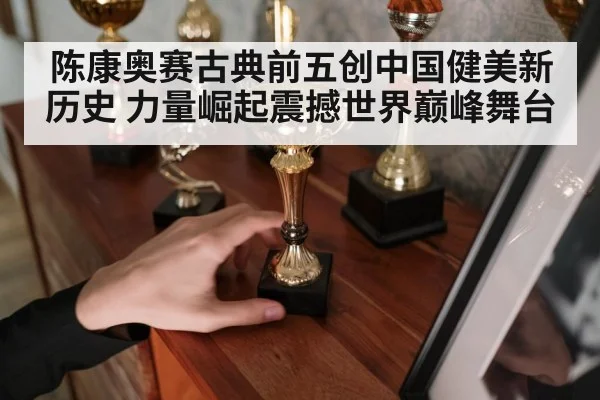 陈康奥赛古典前五创中国健美新历史 力量崛起震撼世界巅峰舞台